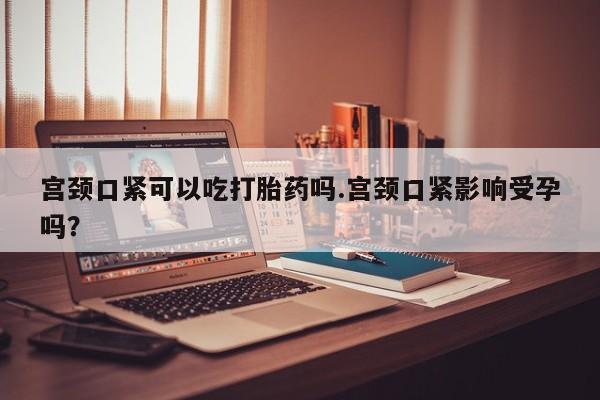 打胎药在线付款宫颈口紧可以吃打胎药吗.宫颈口紧影响受孕吗?