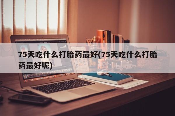 打胎药在线付款75天吃什么打胎药最好(75天吃什么打胎药最好呢)