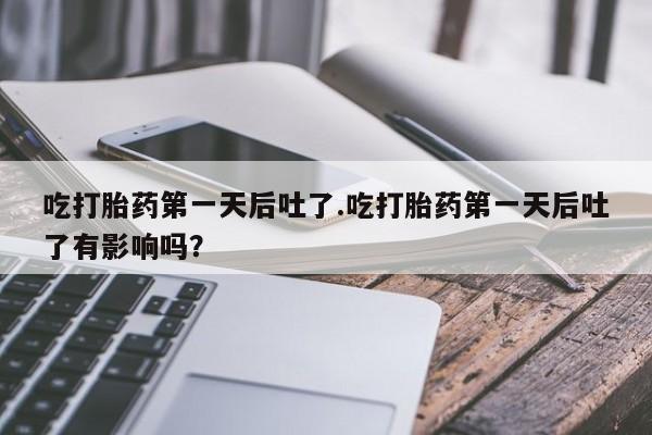 打胎药在线付款吃打胎药第一天后吐了.吃打胎药第一天后吐了有影响吗?