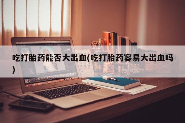 打胎药在线付款吃打胎药能否大出血(吃打胎药容易大出血吗)