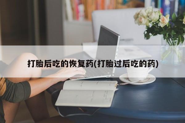 打胎药在线付款打胎后吃的恢复药(打胎过后吃的药)