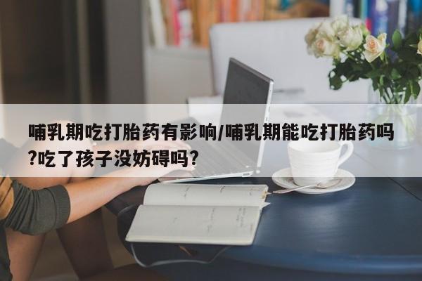 打胎药在线付款哺乳期吃打胎药有影响/哺乳期能吃打胎药吗?吃了孩子没妨碍吗?