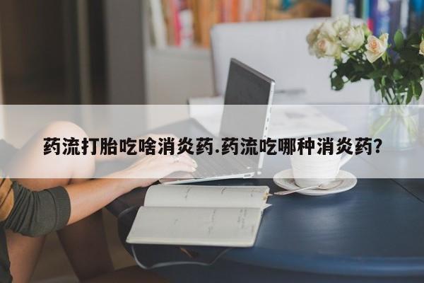 打胎药在线付款药流打胎吃啥消炎药.药流吃哪种消炎药？