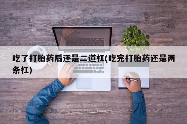 打胎药在线付款吃了打胎药后还是二道杠(吃完打胎药还是两条杠)