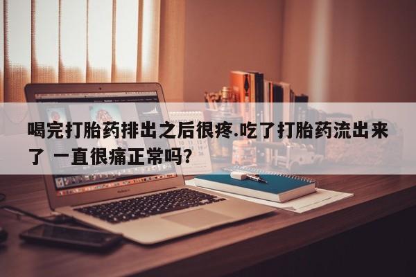 打胎药在线付款喝完打胎药排出之后很疼.吃了打胎药流出来了 一直很痛正常吗？