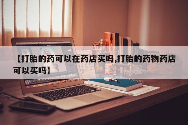 打胎药在线付款【打胎的药可以在药店买吗,打胎的药物药店可以买吗】
